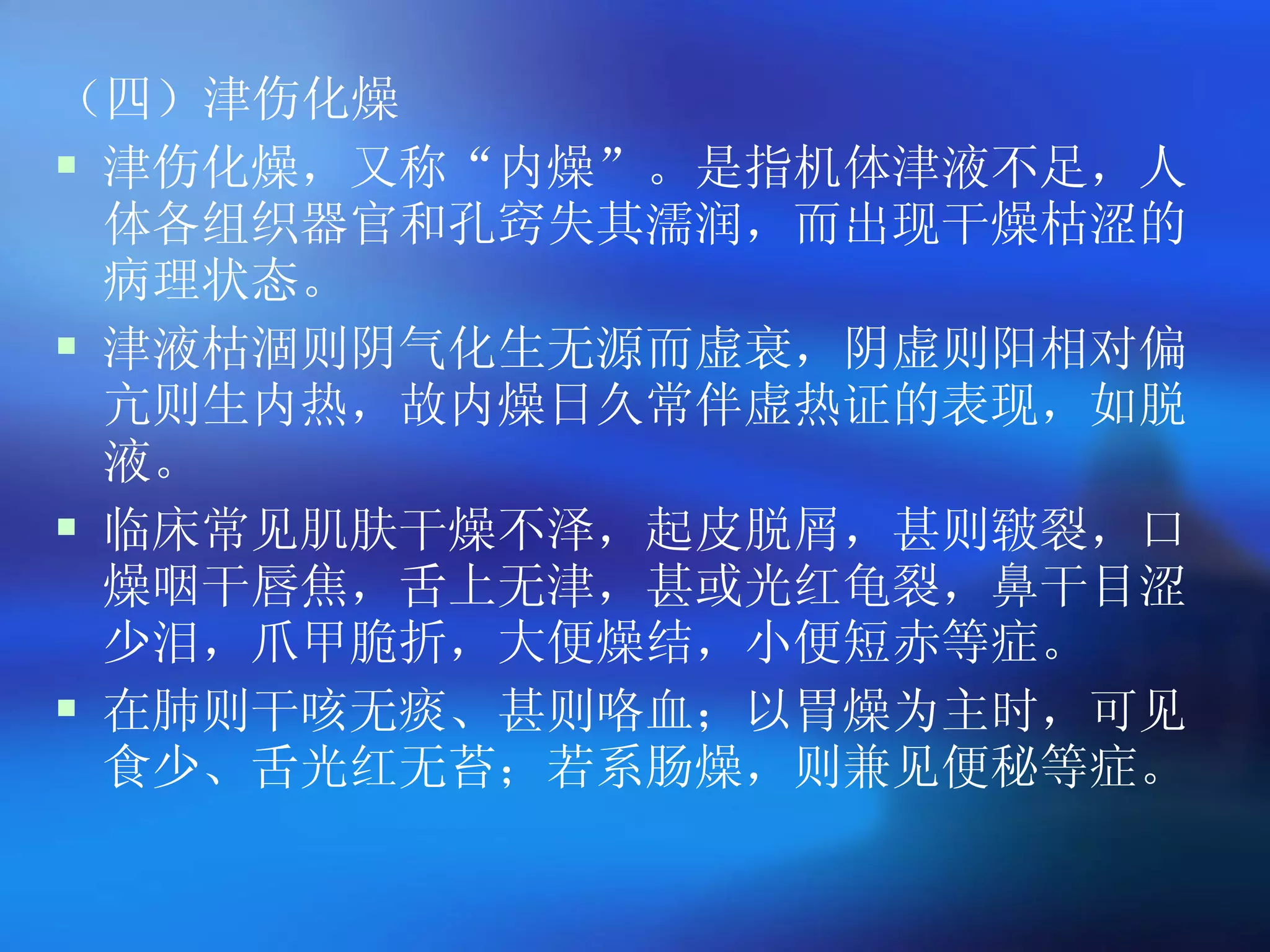 （四）津伤化燥 津伤化燥，又称 “ 内燥 ” 。是指机体津液不足，人体各组织器官和孔窍失其濡润，而出现干燥枯涩的病理状态。 津液枯涸则阴气化生无源而虚衰，阴虚则阳相对偏亢则生内热，故内燥日久常伴虚热证的表现，如脱液。 临床常见肌肤干燥不泽，起皮脱屑，甚则皲裂，口燥咽干唇焦，舌上无津，甚或光红龟裂，鼻干目涩少泪，爪甲脆折，大便燥结，小便短赤等症。 在肺则干咳无痰、甚则咯血；以胃燥为主时，可见食少、舌光红无苔；若系肠燥，则兼见便秘等症。  