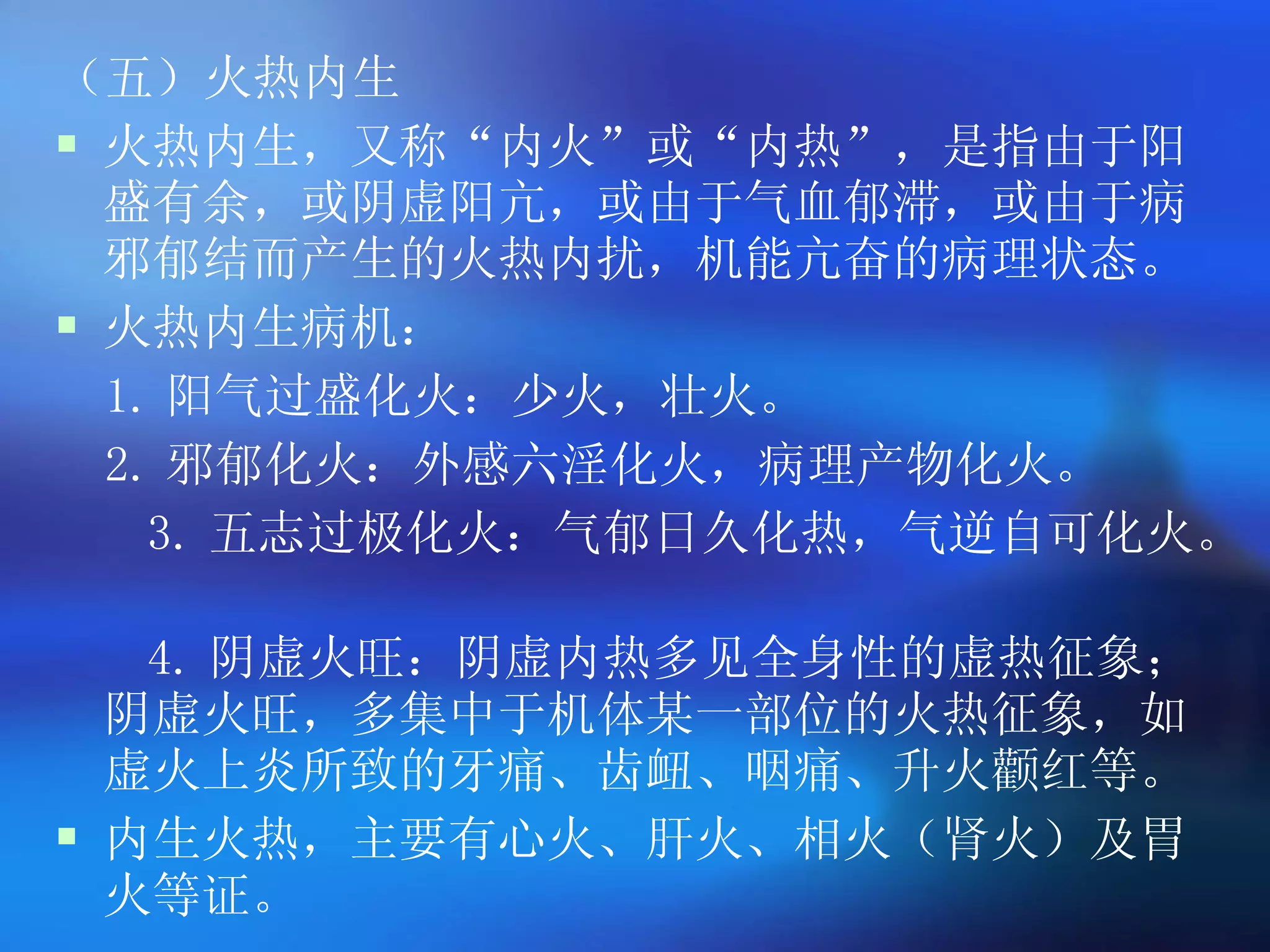 （五）火热内生 火热内生，又称 “ 内火 ” 或 “ 内热 ” ，是指由于阳盛有余，或阴虚阳亢，或由于气血郁滞，或由于病邪郁结而产生的火热内扰，机能亢奋的病理状态。 火热内生病机： 1. 阳气过盛化火：少火，壮火。 2. 邪郁化火：外感六淫化火，病理产物化火。 3. 五志过极化火：气郁日久化热，气逆自可化火。   4. 阴虚火旺：阴虚内热多见全身性的虚热征象；阴虚火旺，多集中于机体某一部位的火热征象，如虚火上炎所致的牙痛、齿衄、咽痛、升火颧红等。 内生火热，主要有心火、肝火、相火（肾火）及胃火等证。   