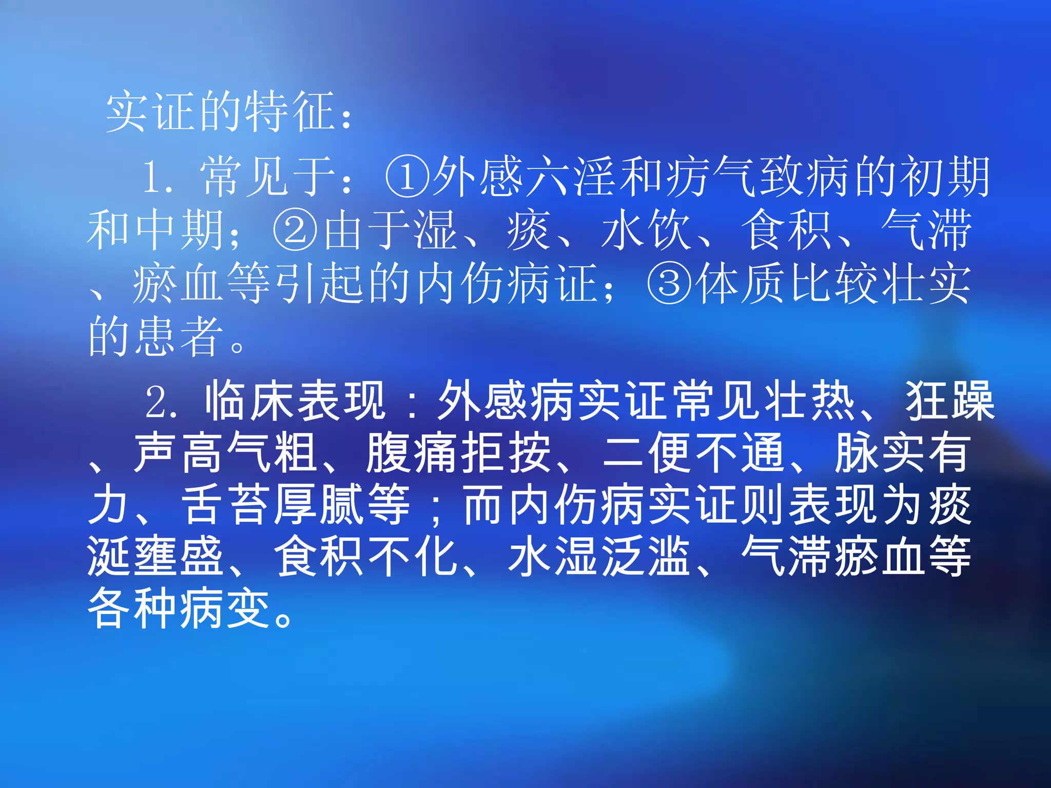 实证的特征： 1. 常见于：①外感六淫和疠气致病的初期和中期；②由于湿、痰、水饮、食积、气滞、瘀血等引起的内伤病证；③体质比较壮实的患者。  2. 临床表现：外感病实证常见壮热、狂躁、声高气粗、腹痛拒按、二便不通、脉实有力、舌苔厚腻等；而内伤病实证则表现为痰涎壅盛、食积不化、水湿泛滥、气滞瘀血等各种病变。 