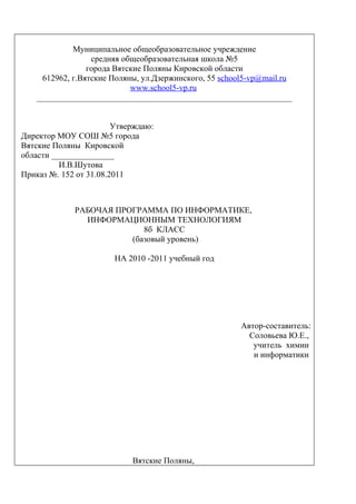 Муниципальное общеобразовательное учреждение
                  средняя общеобразовательная школа №5
                 города Вятские Поляны Кировской области
     612962, г.Вятские Поляны, ул.Дзержинского, 55 school5-vp@mail.ru
                            www.school5-vp.ru
    _____________________________________________________________


                        Утверждаю:
Директор МОУ СОШ №5 города
Вятские Поляны Кировской
области _______________
          И.В.Шутова
Приказ №. 152 от 31.08.2011



             РАБОЧАЯ ПРОГРАММА ПО ИНФОРМАТИКЕ,
               ИНФОРМАЦИОННЫМ ТЕХНОЛОГИЯМ
                           8б КЛАСС
                        (базовый уровень)

                       НА 2010 -2011 учебный год




                                                       Автор-составитель:
                                                         Соловьева Ю.Е.,
                                                          учитель химии
                                                          и информатики




                            Вятские Поляны,
 