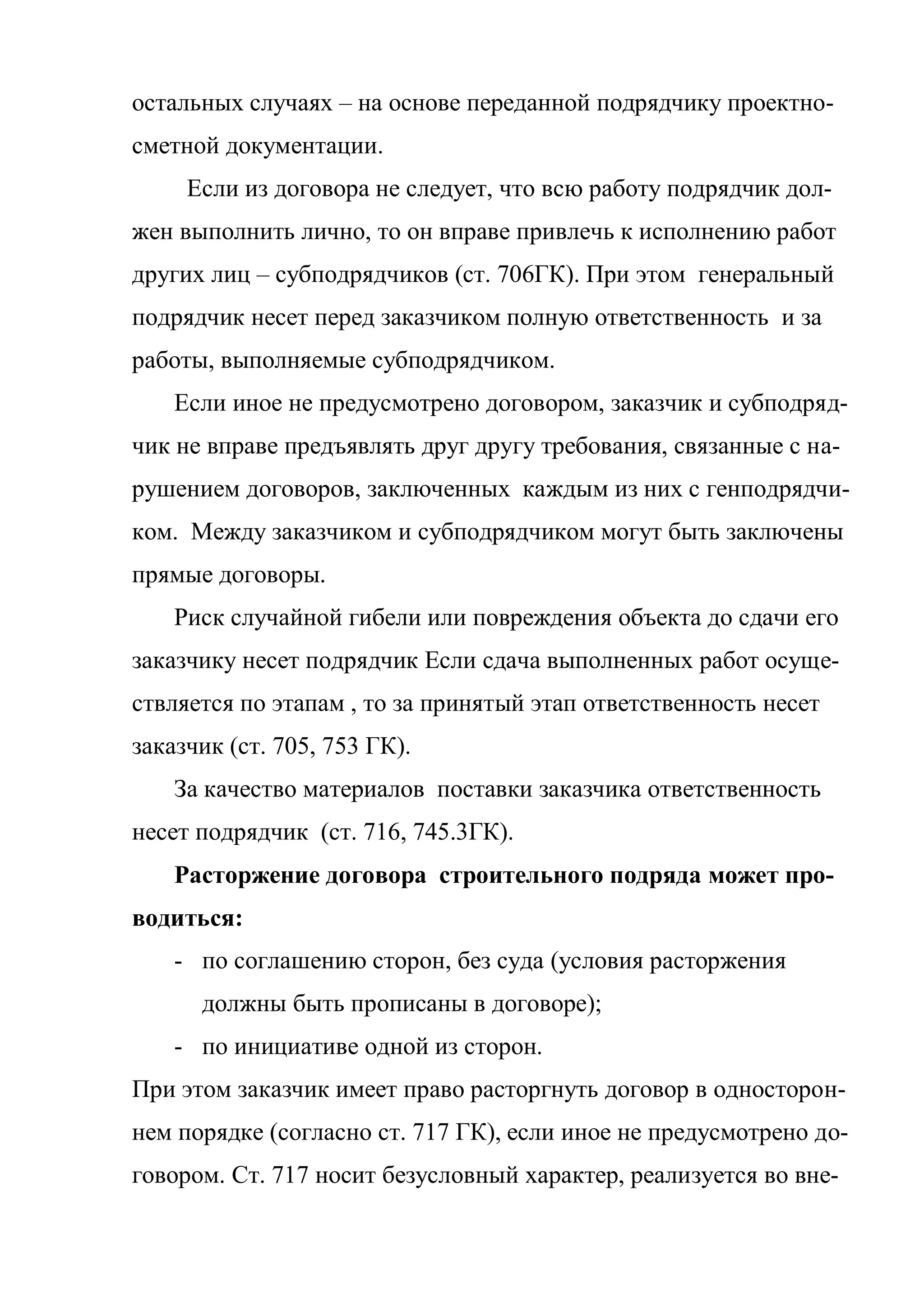 остальных случаях – на основе переданной подрядчику проектно-
сметной документации.
     Если из договора не следует, что всю работу подрядчик дол-
жен выполнить лично, то он вправе привлечь к исполнению работ
других лиц – субподрядчиков (ст. 706ГК). При этом генеральный
подрядчик несет перед заказчиком полную ответственность и за
работы, выполняемые субподрядчиком.
    Если иное не предусмотрено договором, заказчик и субподряд-
чик не вправе предъявлять друг другу требования, связанные с на-
рушением договоров, заключенных каждым из них с генподрядчи-
ком. Между заказчиком и субподрядчиком могут быть заключены
прямые договоры.
    Риск случайной гибели или повреждения объекта до сдачи его
заказчику несет подрядчик Если сдача выполненных работ осуще-
ствляется по этапам , то за принятый этап ответственность несет
заказчик (ст. 705, 753 ГК).
    За качество материалов поставки заказчика ответственность
несет подрядчик (ст. 716, 745.3ГК).
    Расторжение договора строительного подряда может про-
водиться:
    - по соглашению сторон, без суда (условия расторжения
      должны быть прописаны в договоре);
    - по инициативе одной из сторон.
При этом заказчик имеет право расторгнуть договор в односторон-
нем порядке (согласно ст. 717 ГК), если иное не предусмотрено до-
говором. Ст. 717 носит безусловный характер, реализуется во вне-
 