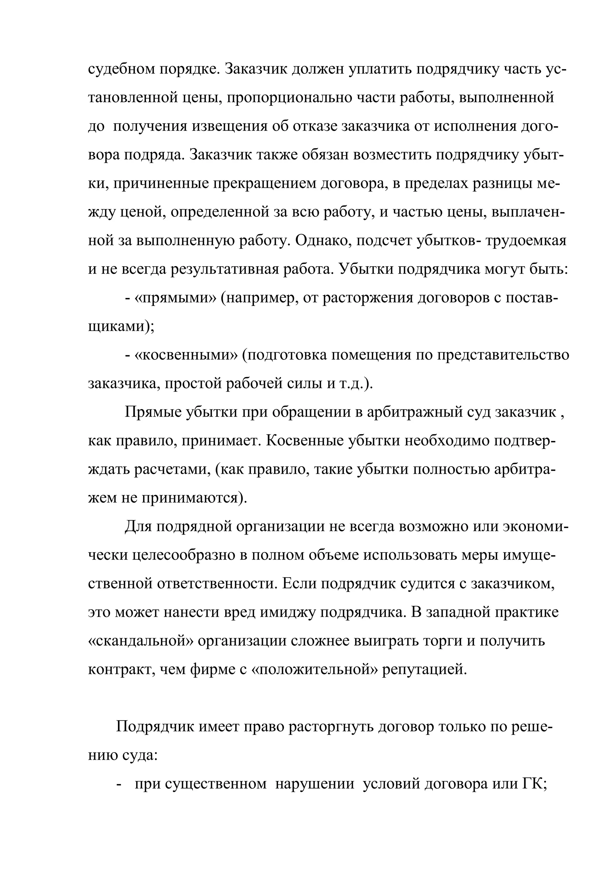судебном порядке. Заказчик должен уплатить подрядчику часть ус-
тановленной цены, пропорционально части работы, выполненной
до получения извещения об отказе заказчика от исполнения дого-
вора подряда. Заказчик также обязан возместить подрядчику убыт-
ки, причиненные прекращением договора, в пределах разницы ме-
жду ценой, определенной за всю работу, и частью цены, выплачен-
ной за выполненную работу. Однако, подсчет убытков- трудоемкая
и не всегда результативная работа. Убытки подрядчика могут быть:
     - «прямыми» (например, от расторжения договоров с постав-
щиками);
     - «косвенными» (подготовка помещения по представительство
заказчика, простой рабочей силы и т.д.).
     Прямые убытки при обращении в арбитражный суд заказчик ,
как правило, принимает. Косвенные убытки необходимо подтвер-
ждать расчетами, (как правило, такие убытки полностью арбитра-
жем не принимаются).
     Для подрядной организации не всегда возможно или экономи-
чески целесообразно в полном объеме использовать меры имуще-
ственной ответственности. Если подрядчик судится с заказчиком,
это может нанести вред имиджу подрядчика. В западной практике
«скандальной» организации сложнее выиграть торги и получить
контракт, чем фирме с «положительной» репутацией.


   Подрядчик имеет право расторгнуть договор только по реше-
нию суда:
   - при существенном нарушении условий договора или ГК;
 