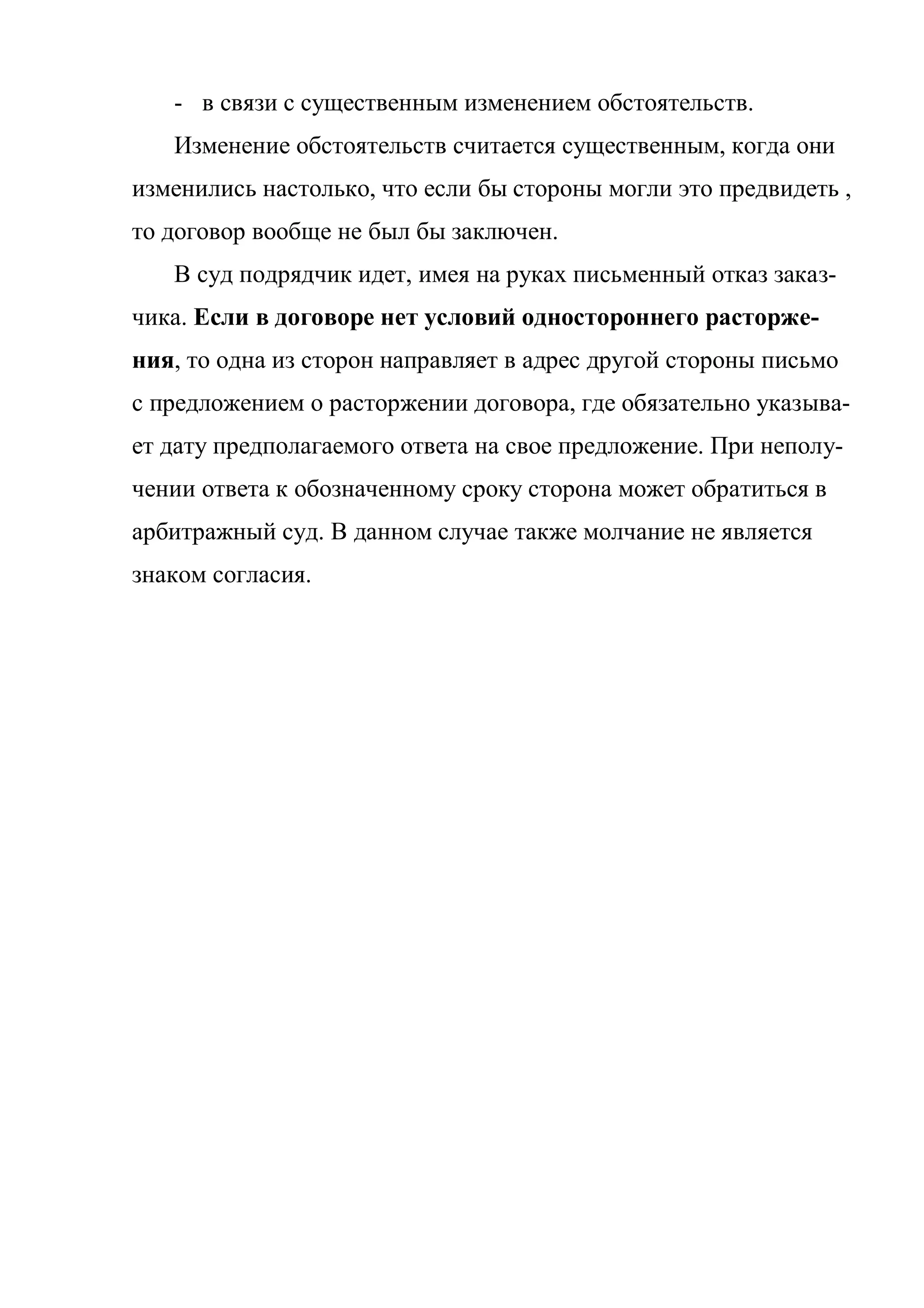 - в связи с существенным изменением обстоятельств.
   Изменение обстоятельств считается существенным, когда они
изменились настолько, что если бы стороны могли это предвидеть ,
то договор вообще не был бы заключен.
   В суд подрядчик идет, имея на руках письменный отказ заказ-
чика. Если в договоре нет условий одностороннего расторже-
ния, то одна из сторон направляет в адрес другой стороны письмо
с предложением о расторжении договора, где обязательно указыва-
ет дату предполагаемого ответа на свое предложение. При неполу-
чении ответа к обозначенному сроку сторона может обратиться в
арбитражный суд. В данном случае также молчание не является
знаком согласия.
 