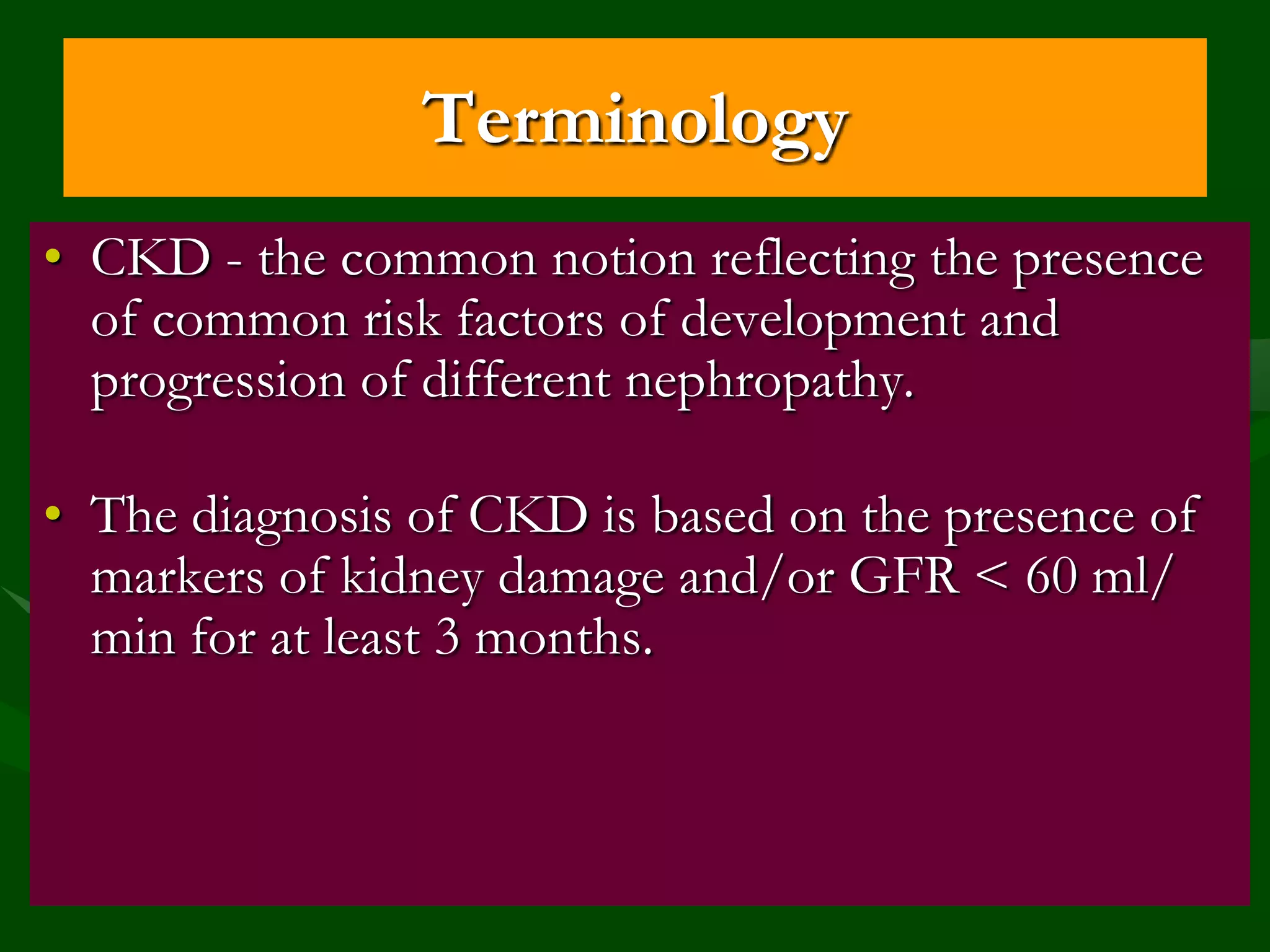 Terminology
• CKD - the common notion reflecting the presence
of common risk factors of development and
progression of different nephropathy.
• The diagnosis of CKD is based on the presence of
markers of kidney damage and/or GFR < 60 ml/
min for at least 3 months.

 