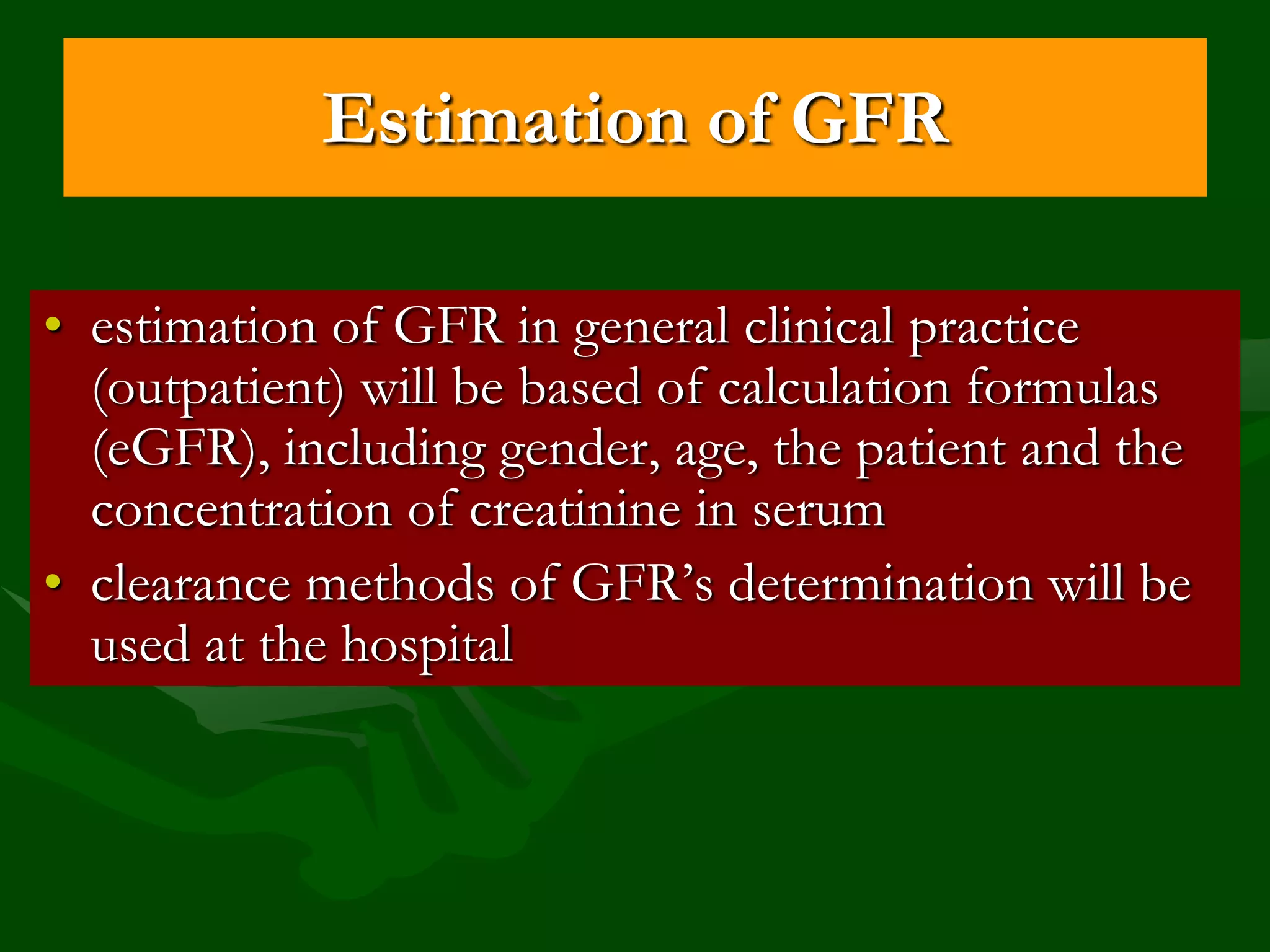 Estimation of GFR
• estimation of GFR in general clinical practice
(outpatient) will be based of calculation formulas
(eGFR), including gender, age, the patient and the
concentration of creatinine in serum
• clearance methods of GFR’s determination will be
used at the hospital

 