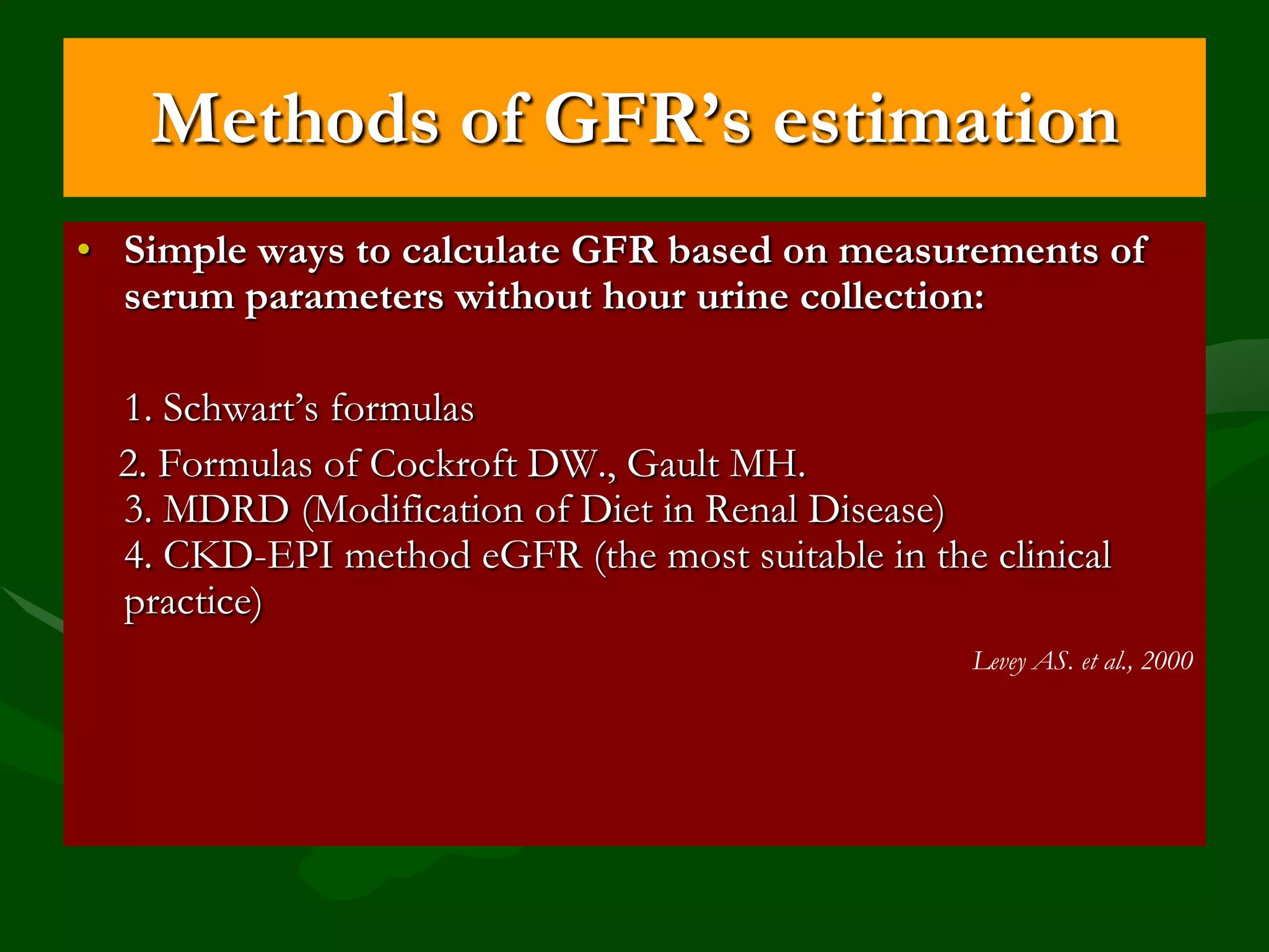 Methods of GFR’s estimation
• Simple ways to calculate GFR based on measurements of
serum parameters without hour urine collection:
1. Schwart’s formulas
2. Formulas of Cockroft DW., Gault MH.
3. MDRD (Modification of Diet in Renal Disease)
4. CKD-EPI method eGFR (the most suitable in the clinical
practice)
Levey AS. et al., 2000

 