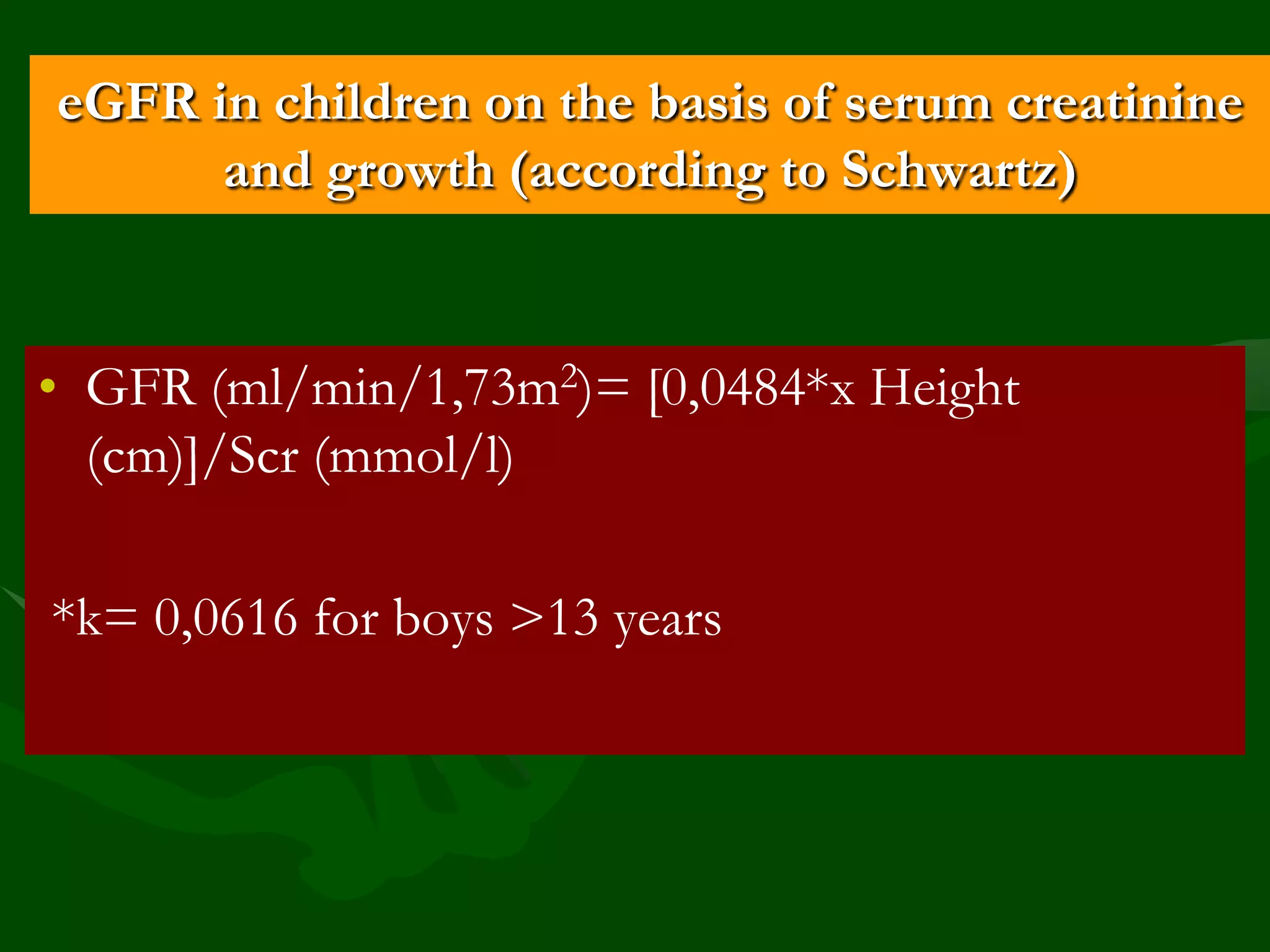 eGFR in children on the basis of serum creatinine
and growth (according to Schwartz)

• GFR (ml/min/1,73m2)= [0,0484*х Height
(сm)]/Scr (mmol/l)
*k= 0,0616 for boys >13 years

 