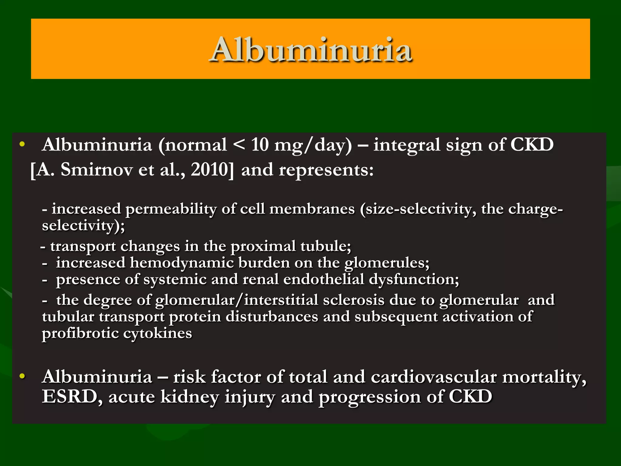 Albuminuria
• Albuminuria (normal < 10 mg/day) – integral sign of CKD
[A. Smirnov et al., 2010] and represents:
- increased permeability of cell membranes (size-selectivity, the chargeselectivity);
- transport changes in the proximal tubule;
- increased hemodynamic burden on the glomerules;
- presence of systemic and renal endothelial dysfunction;
- the degree of glomerular/interstitial sclerosis due to glomerular and
tubular transport protein disturbances and subsequent activation of
profibrotic cytokines

• Albuminuria – risk factor of total and cardiovascular mortality,
ESRD, acute kidney injury and progression of CKD

 