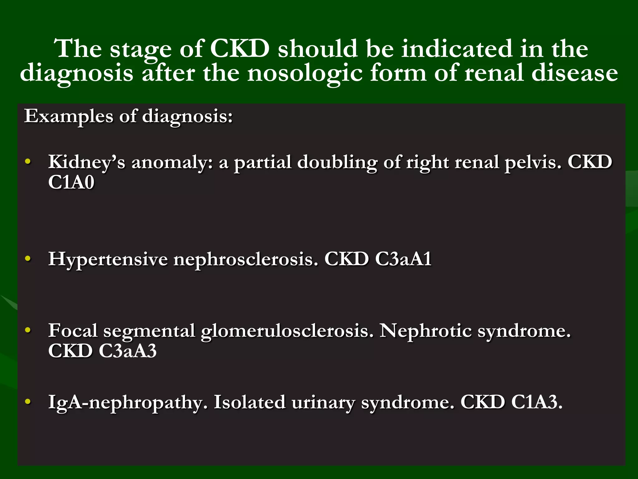 The stage of CKD should be indicated in the
diagnosis after the nosologic form of renal disease
Examples of diagnosis:
• Kidney’s anomaly: a partial doubling of right renal pelvis. CKD
C1A0
• Hypertensive nephrosclerosis. CKD C3aA1
• Focal segmental glomerulosclerosis. Nephrotic syndrome.
CKD С3аА3

• IgA-nephropathy. Isolated urinary syndrome. CKD С1А3.

 