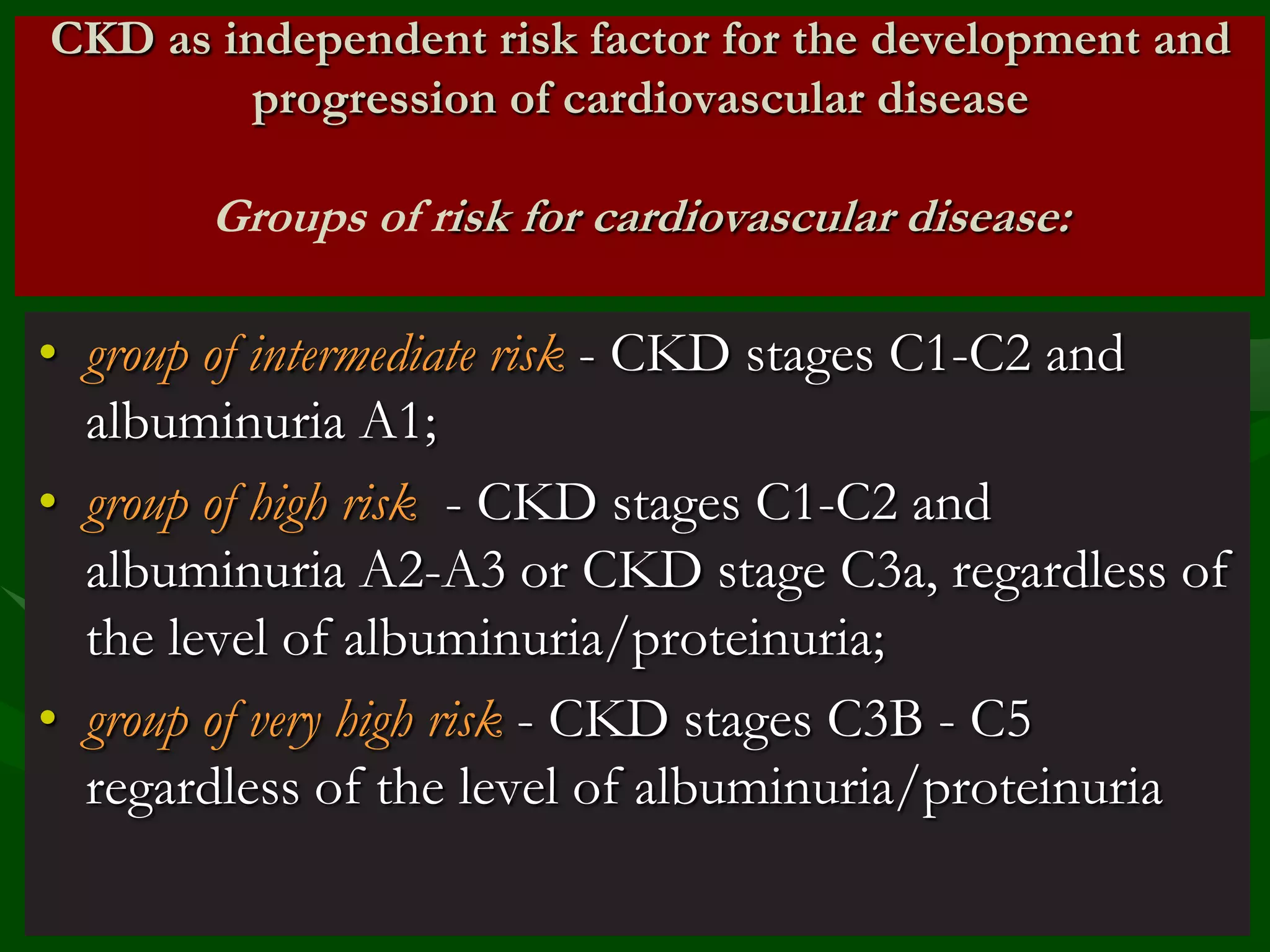 CKD as independent risk factor for the development and
progression of cardiovascular disease

Groups of risk for cardiovascular disease:

• group of intermediate risk - CKD stages C1-C2 and
albuminuria A1;
• group of high risk - CKD stages C1-C2 and
albuminuria A2-A3 or CKD stage C3a, regardless of
the level of albuminuria/proteinuria;
• group of very high risk - CKD stages C3B - C5
regardless of the level of albuminuria/proteinuria

 