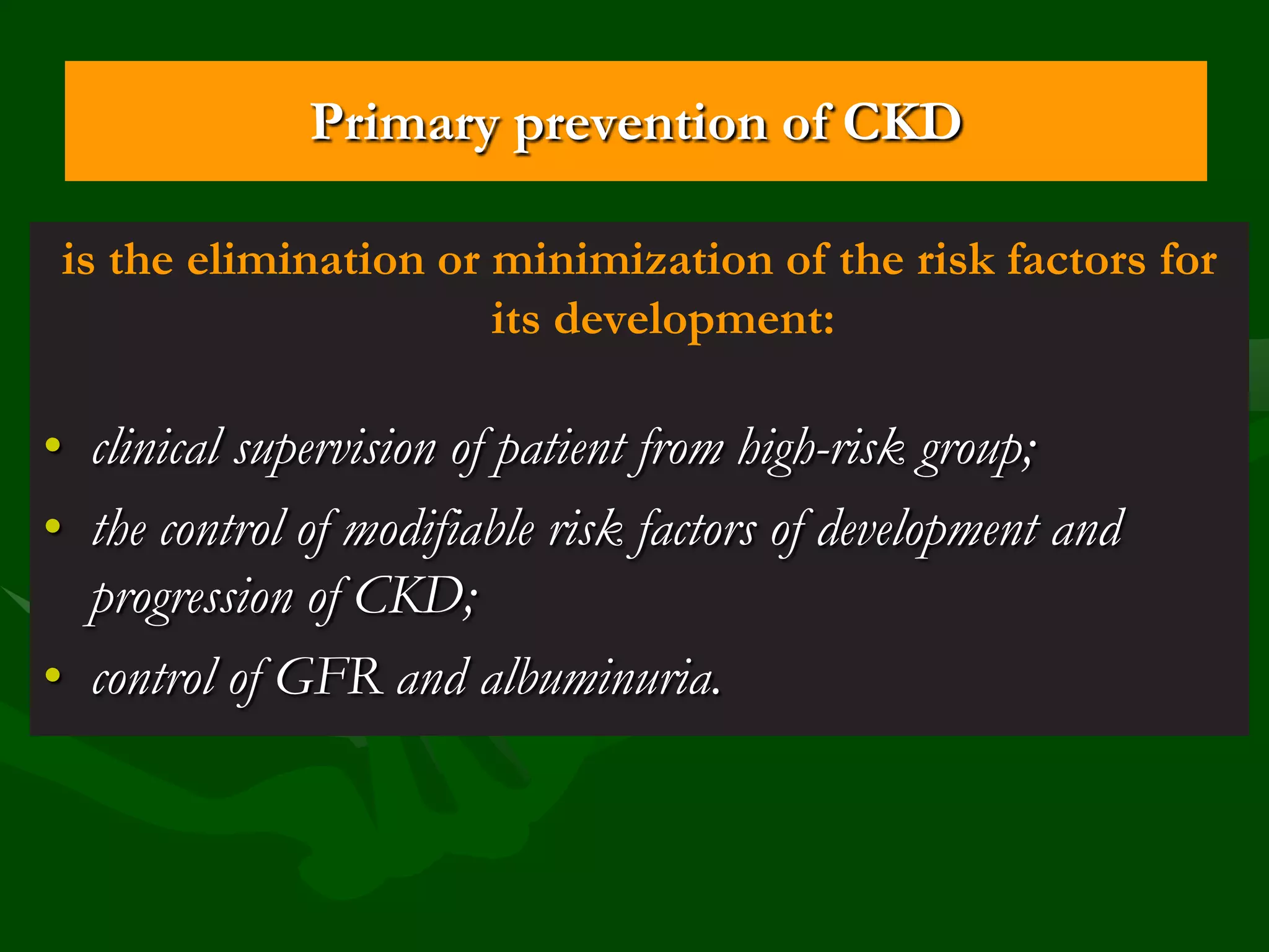 Primary prevention of CKD
is the elimination or minimization of the risk factors for
its development:

• clinical supervision of patient from high-risk group;
• the control of modifiable risk factors of development and
progression of CKD;
• control of GFR and albuminuria.

 