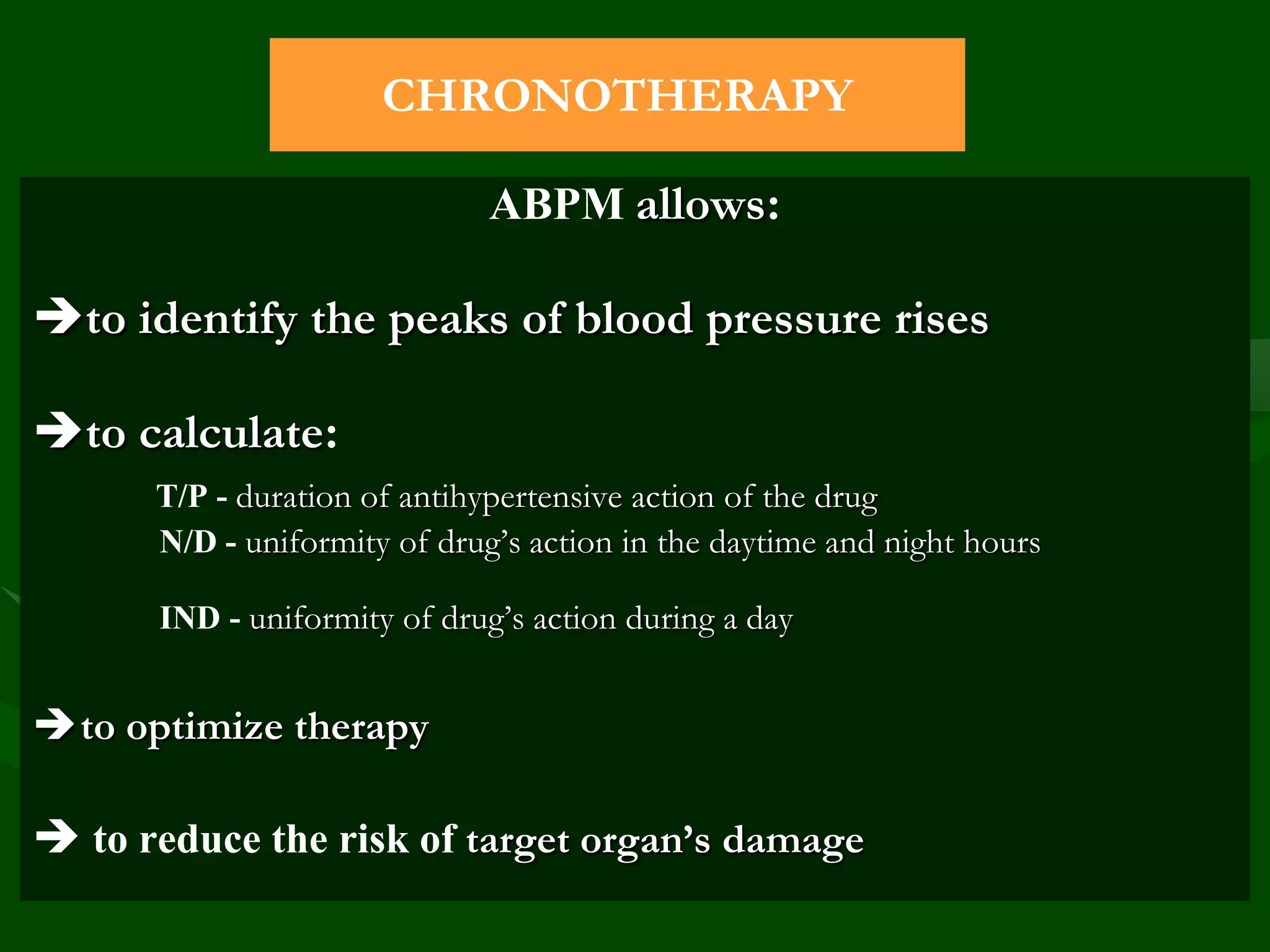 CHRONOTHERAPY
ABPM allows:

to identify the peaks of blood pressure rises
to calculate:
Т/Р - duration of antihypertensive action of the drug
N/D - uniformity of drug’s action in the daytime and night hours
IND - uniformity of drug’s action during a day

to optimize therapy

 to reduce the risk of target organ’s damage

 