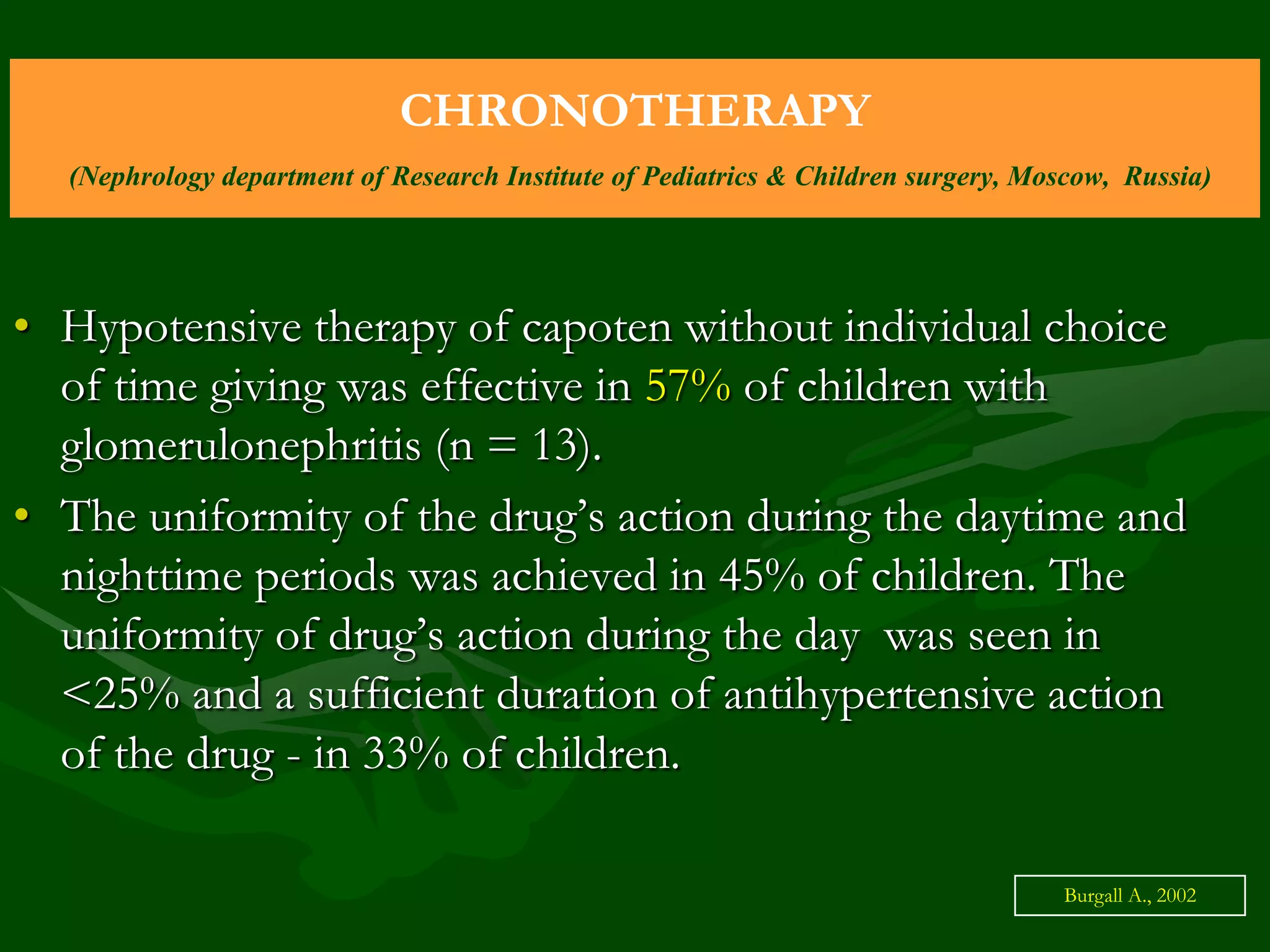 CHRONOTHERAPY
(Nephrology department of Research Institute of Pediatrics & Children surgery, Moscow, Russia)

• Hypotensive therapy of capoten without individual choice
of time giving was effective in 57% of children with
glomerulonephritis (n = 13).
• The uniformity of the drug’s action during the daytime and
nighttime periods was achieved in 45% of children. The
uniformity of drug’s action during the day was seen in
<25% and a sufficient duration of antihypertensive action
of the drug - in 33% of children.
Burgall А., 2002

 