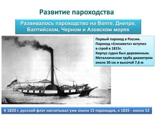 Развитие пароходства
Развивалось пароходство на Волге, Днепре,
Балтийском, Черном и Азовском морях
Первый пароход в России.
Пароход «Елизавета» вступил
в строй в 1815г.
Корпус судна был деревянным.
Металлическая труба диаметром
около 30 см и высотой 7,6 м
К 1820 г. русский флот насчитывал уже около 15 пароходов, к 1835 - около 52
 