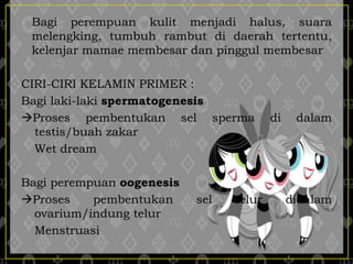- Bagi perempuan kulit menjadi halus, suara
melengking, tumbuh rambut di daerah tertentu,
kelenjar mamae membesar dan pinggul membesar
CIRI-CIRI KELAMIN PRIMER :
Bagi laki-laki spermatogenesis
Proses pembentukan sel sperma di dalam
testis/buah zakar
Wet dream
Bagi perempuan oogenesis
Proses pembentukan sel telur didalam
ovarium/indung telur
Menstruasi
 