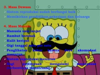 3. Masa Dewasa
Sistem reproduksi sudah berfungsi baik
Memikirkan pendidikan,pekerjaan dan keluarga
4. Masa Manula
Manusia usia lanjut
Rambut berubah
Kulit keriput
Gigi tanggal satu per satu
Penglihatan kabur karena daya akomodasi
menurun
Sistem reproduksi menurun
Bagi perempuan mengalami menopause
(terhentinya menstruasi)
 