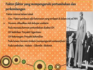 Faktorinternal dalam tubuh
1. Gen : Faktor pembawa sifat keturunanyang terdapat di dalaminti sel MH
2. Hormon: dihasilkan olehkelenjar endokrin
Pada manusia:hormon pertumbuhan disebut GH
GH kelebihan: Penyakit Gigantisme
GHkekurangan: Penyakit kekerdilan
Pada hewan: hormon tiroksin(mempengaruhi metamorfosis)
Pada tumbuhan: -Auksin –Giberelin -Sitokinin
 