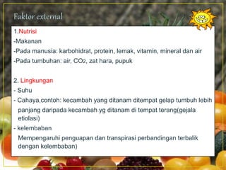 1.Nutrisi
-Makanan
-Pada manusia: karbohidrat, protein, lemak, vitamin, mineral dan air
-Pada tumbuhan: air, CO2, zat hara, pupuk
2. Lingkungan
- Suhu
- Cahaya,contoh: kecambah yang ditanam ditempat gelap tumbuh lebih
panjang daripada kecambah yg ditanam di tempat terang(gejala
etiolasi)
- kelembaban
Mempengaruhi penguapan dan transpirasi perbandingan terbalik
dengan kelembaban)
 