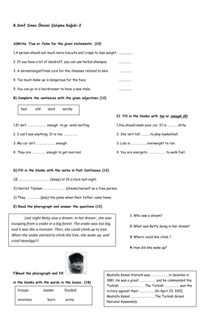 8.Sınıf Sınav Öncesi Çalışma Kağıdı-2



 A)Write True or False for the given statements. (10)

 1.A person should eat much more biscuits and crisps to lose weight. ................

 2. If you have a lot of dandruff, you can use herbal shampoo.             ...............

 3. A dermatologistfinds cure for the illnesses related to skin.           ...............

 4. Too much make up is dangerous for the face.                            ...............

 5. You can go to a hairdresser to have a new style.                       ................

 B) Complete the sentences with the given adjectives (12)


      fast      old      dark      windy
                                                                         C) Fill in the blanks with too or enough (8)

 1.It isn’t ……………………. enough to go wind-surfing.                         1.You should wash your car. It is …………. dirty.

 2. I can’t see anything. It is too ……………….                              2. She isn’t tall ……….. to play basketball.

 3. My car isn’t ……………………. enough.                                       3. Lisa is ……………….. overweight to run.

 4. They are ……………… enough to get married.                               4. You are energetic …………………. to walk fast.




 D) Fill in the blanks with the verbs in Past Continuous (12)

 1)I ……………………………………(sleep) at 10 o’clock last night.

 2) Harriet Tubman ……………………….. (dream) herself as a free person.

 3) They ……………….(play) the piano when their father came home.

 E) Read the pharagraph and answer the questions (12)

                                                                                        1.Who saw a dream?
        Last night Betty saw a dream. In her dream , she was
escaping from a snake in a big forest. The snake was too big,
                                                                                        2.What was Betty doing in her dream?
and it was like a monster. Then, she could climb up to tree.
When the snake started to climb the tree, she woke up, and                              3.Where could she climb ?
cried Heeellpp!!!
                                                                                        4.How did she wake up?




 F)Read the pharagraph and fill
                                                                  Mustafa Kemal Atatürk was…………………… in Selonika in
                                                                  1881. He was a great ………………… and he commanded the
 in the blanks with the words in the boxes. (18)
                                                                  Turkish ………………………… . The Turkish ………………. won the
    troops            leader         fouded                       victory against their ………………. On April 23, 1920,
                                                                  Mustafa Kemal …………………………..The Turkish Grand
    enemies              born        army                         National Asssembly.
 