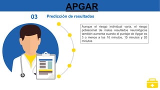 APGAR
Predicción de resultados
03
Aunque el riesgo individual varía, el riesgo
poblacional de malos resultados neurológicos
también aumenta cuando el puntaje de Apgar es
3 o menos a los 10 minutos, 15 minutos y 20
minutos
 