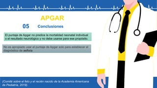 (Comité sobre el feto y el recién nacido de la Academia Americana
de Pediatría, 2019).
APGAR
Conclusiones
05
El puntaje de Apgar no predice la mortalidad neonatal individual
o el resultado neurológico y no debe usarse para ese propósito.
No es apropiado usar el puntaje de Apgar solo para establecer el
diagnóstico de asfixia
 