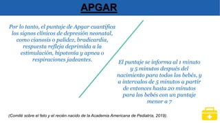 Por lo tanto, el puntaje de Apgar cuantifica
los signos clínicos de depresión neonatal,
como cianosis o palidez, bradicardia,
respuesta refleja deprimida a la
estimulación, hipotonía y apnea o
respiraciones jadeantes.
APGAR
(Comité sobre el feto y el recién nacido de la Academia Americana de Pediatría, 2019).
El puntaje se informa al 1 minuto
y 5 minutos después del
nacimiento para todos los bebés, y
a intervalos de 5 minutos a partir
de entonces hasta 20 minutos
para los bebés con un puntaje
menor a 7
 