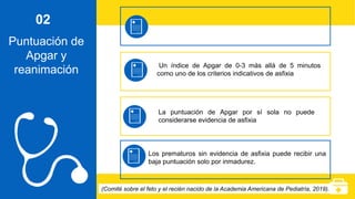 Puntuación de
Apgar y
reanimación Un índice de Apgar de 0-3 más allá de 5 minutos
como uno de los criterios indicativos de asfixia
La puntuación de Apgar por sí sola no puede
considerarse evidencia de asfixia
Los prematuros sin evidencia de asfixia puede recibir una
baja puntuación solo por inmadurez.
(Comité sobre el feto y el recién nacido de la Academia Americana de Pediatría, 2019).
02
 