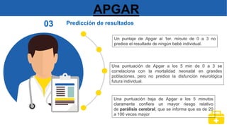 APGAR
Predicción de resultados
03
Un puntaje de Apgar al 1er. minuto de 0 a 3 no
predice el resultado de ningún bebé individual.
Una puntuación de Apgar a los 5 min de 0 a 3 se
correlaciona con la mortalidad neonatal en grandes
poblaciones, pero no predice la disfunción neurológica
futura individual.
Una puntuación baja de Apgar a los 5 minutos
claramente confiere un mayor riesgo relativo
de parálisis cerebral, que se informa que es de 20
a 100 veces mayor
 