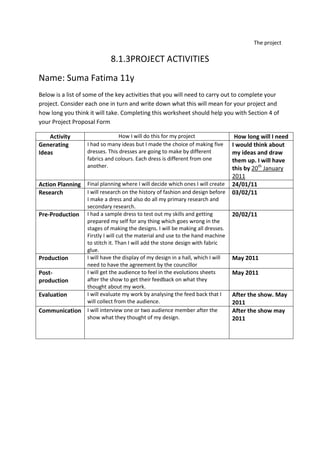 The project<br />8.1.3 PROJECT ACTIVITIES<br />Name: Suma Fatima 11y<br />Below is a list of some of the key activities that you will need to carry out to complete your project. Consider each one in turn and write down what this will mean for your project and how long you think it will take. Completing this worksheet should help you with Section 4 of your Project Proposal Form<br />ActivityHow I will do this for my projectHow long will I needGenerating IdeasI had so many ideas but I made the choice of making five dresses. This dresses are going to make by different fabrics and colours. Each dress is different from one another.I would think about my ideas and draw them up. I will have this by 20th January 2011Action PlanningFinal planning where I will decide which ones I will create24/01/11ResearchI will research on the history of fashion and design before I make a dress and also do all my primary research and secondary research.03/02/11Pre-ProductionI had a sample dress to test out my skills and getting prepared my self for any thing which goes wrong in the stages of making the designs. I will be making all dresses. Firstly I will cut the material and use to the hand machine to stitch it. Than I will add the stone design with fabric glue.20/02/11ProductionI will have the display of my design in a hall, which I will need to have the agreement by the councillorMay 2011Post-productionI will get the audience to feel in the evolutions sheets after the show to get their feedback on what they thought about my work.May 2011EvaluationI will evaluate my work by analysing the feed back that I will collect from the audience.After the show. May 2011CommunicationI will interview one or two audience member after the show what they thought of my design.After the show may 2011<br />