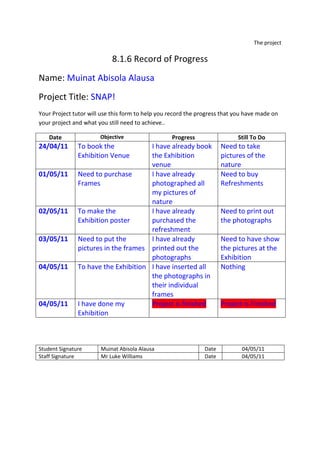 The project<br />8.1.6 Record of Progress<br />Name: Muinat Abisola Alausa<br />Project Title: SNAP!<br />Your Project tutor will use this form to help you record the progress that you have made on your project and what you still need to achieve..<br />DateObjectiveProgressStill To Do24/04/11To book the Exhibition VenueI have already book the Exhibition venue Need to take pictures of the nature01/05/11Need to purchase FramesI have already photographed all my pictures of nature Need to buy Refreshments 02/05/11To make the Exhibition posterI have already purchased the refreshmentNeed to print out the photographs03/05/11Need to put the pictures in the framesI have already printed out the photographsNeed to have show the pictures at the Exhibition04/05/11To have the Exhibition I have inserted all the photographs in their individual frames Nothing04/05/11I have done my ExhibitionProject is finishedProject is Finished <br />Student SignatureMuinat Abisola Alausa Date04/05/11Staff SignatureMr Luke WilliamsDate04/05/11<br />