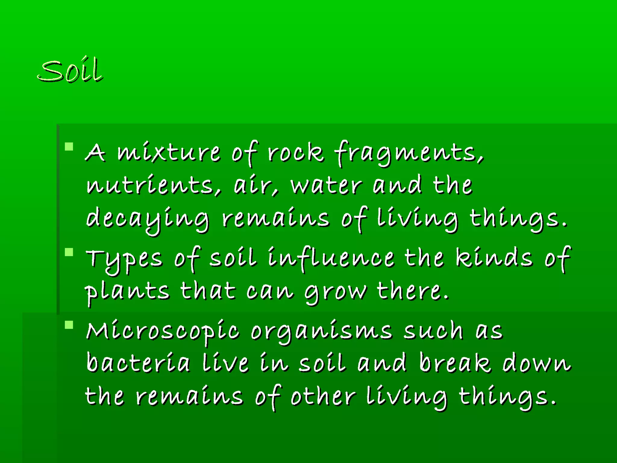 SoilSoil
 A mixture of rock fragments,A mixture of rock fragments,
nutrients, air, water and thenutrients, air, water and the
decaying remains of living things.decaying remains of living things.
 Types of soil influence the kinds ofTypes of soil influence the kinds of
plants that can grow there.plants that can grow there.
 Microscopic organisms such asMicroscopic organisms such as
bacteria live in soil and break downbacteria live in soil and break down
the remains of other living things.the remains of other living things.
 