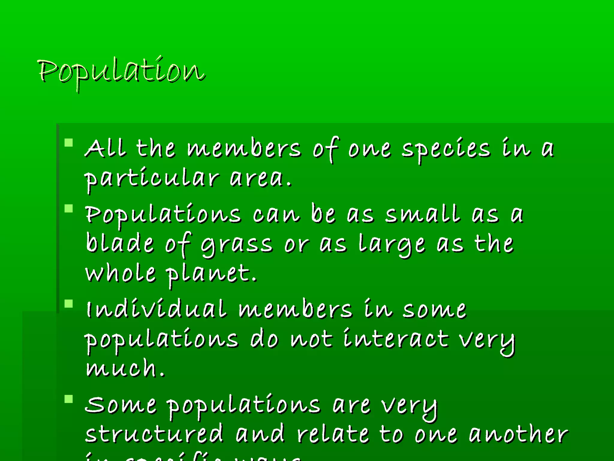 PopulationPopulation
 All the members of one species in aAll the members of one species in a
particular area.particular area.
 Populations can be as small as aPopulations can be as small as a
blade of grass or as large as theblade of grass or as large as the
whole planet.whole planet.
 Individual members in someIndividual members in some
populations do not interact verypopulations do not interact very
much.much.
 Some populations are verySome populations are very
structured and relate to one anotherstructured and relate to one another
 