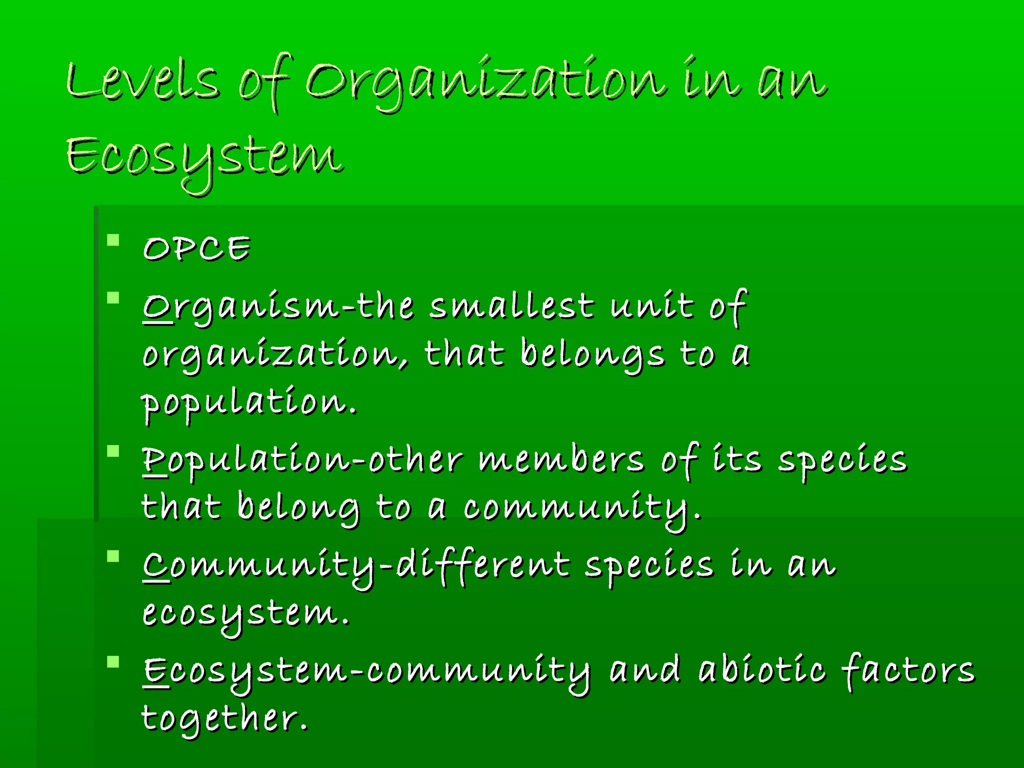 Levels of Organization in anLevels of Organization in an
EcosystemEcosystem
 OPCEOPCE
 OOrganism-the smallest unit ofrganism-the smallest unit of
organization, that belongs to aorganization, that belongs to a
population.population.
 PPopulation-other members of its speciesopulation-other members of its species
that belong to a community.that belong to a community.
 CCommunity-different species in anommunity-different species in an
ecosystem.ecosystem.
 EEcosystem-community and abiotic factorscosystem-community and abiotic factors
together.together.
 