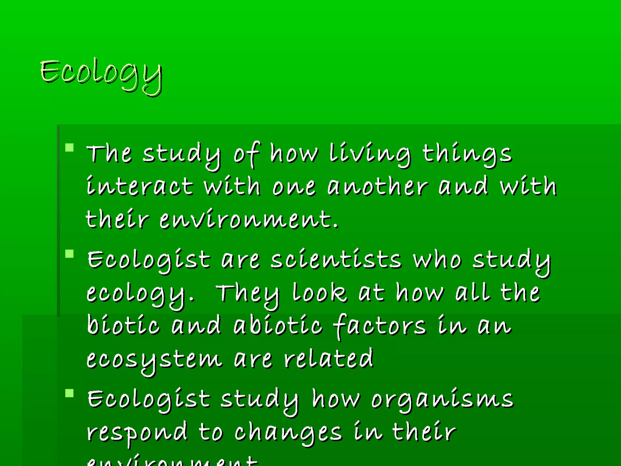 EcologyEcology
 The study of how living thingsThe study of how living things
interact with one another and withinteract with one another and with
their environment.their environment.
 Ecologist are scientists who studyEcologist are scientists who study
ecology. They look at how all theecology. They look at how all the
biotic and abiotic factors in anbiotic and abiotic factors in an
ecosystem are relatedecosystem are related
 Ecologist study how organismsEcologist study how organisms
respond to changes in theirrespond to changes in their
 