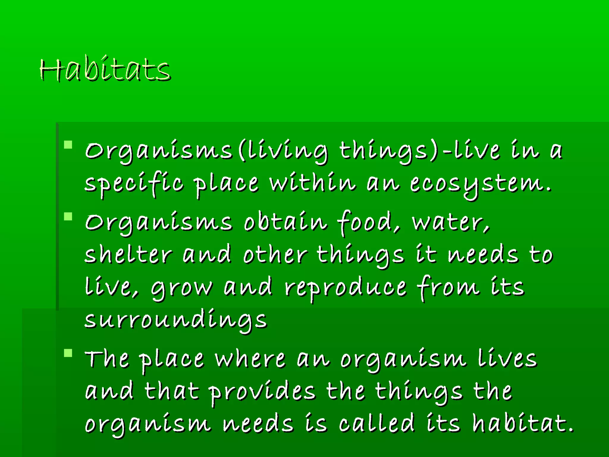 HabitatsHabitats
 Organisms(living things)-live in aOrganisms(living things)-live in a
specific place within an ecosystem.specific place within an ecosystem.
 Organisms obtain food, water,Organisms obtain food, water,
shelter and other things it needs toshelter and other things it needs to
live, grow and reproduce from itslive, grow and reproduce from its
surroundingssurroundings
 The place where an organism livesThe place where an organism lives
and that provides the things theand that provides the things the
organism needs is called its habitat.organism needs is called its habitat.
 