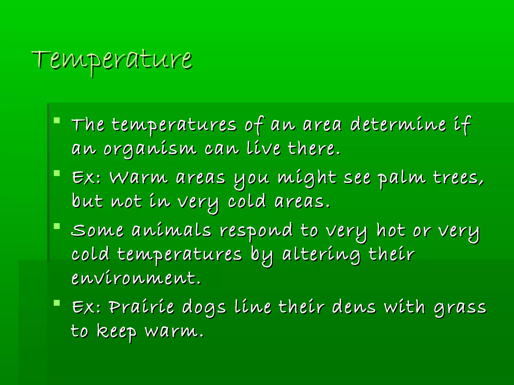 TemperatureTemperature
 The temperatures of an area determine ifThe temperatures of an area determine if
an organism can live there.an organism can live there.
 Ex: Warm areas you might see palm trees,Ex: Warm areas you might see palm trees,
but not in very cold areas.but not in very cold areas.
 Some animals respond to very hot or verySome animals respond to very hot or very
cold temperatures by altering theircold temperatures by altering their
environment.environment.
 Ex: Prairie dogs line their dens with grassEx: Prairie dogs line their dens with grass
to keep warm.to keep warm.
 