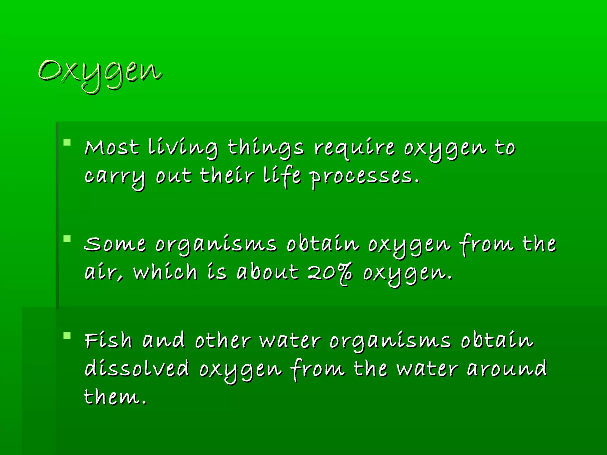 OxygenOxygen
 Most living things require oxygen toMost living things require oxygen to
carry out their life processes.carry out their life processes.
 Some organisms obtain oxygen from theSome organisms obtain oxygen from the
air, which is about 20% oxygen.air, which is about 20% oxygen.
 Fish and other water organisms obtainFish and other water organisms obtain
dissolved oxygen from the water arounddissolved oxygen from the water around
them.them.
 