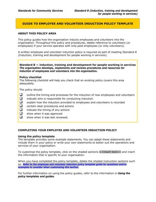 Standards for Community Services Standard 8 (Induction, training and development
for people working in services)
GUIDE TO EMPLOYEE AND VOLUNTEER INDUCTION POLICY TEMPLATE
ABOUT THIS POLICY AREA
This policy guides how the organisation inducts employees and volunteers into the
organisation. Throughout this policy and procedures, delete reference to volunteers (or
employees) if your service operates with only paid employees (or only volunteers).
A written employee and volunteer induction policy is required as part of meeting Standard 8
(Induction, training and development for people working in services).
Standard 8 — induction, training and development for people working in services
The organisation develops, implements and reviews procedures and resources for
induction of employees and volunteers into the organisation.
Policy checklist
The following checklist will help you check that an existing policy covers this area
adequately.
The policy should:
outline the timing and processes for the induction of new employees and volunteers
indicate who is responsible for conducting induction
explain how the induction provided to employees and volunteers is recorded
contain clear procedures and actions
indicate the timing of any actions
show when it was approved
show when it was last reviewed.
COMPLETING YOUR EMPLOYEE AND VOLUNTEER INDUCTION POLICY
Using the policy template
The template provides some example statements. You can adapt these statements and
include them in your policy or write your own statements to better suit the operations and
services of your organisation.
To customise the policy template, click on the shaded sections <<Insert text>> and insert
the information that is specific to your organisation.
When you have completed the policy template, delete the shaded instruction sections such
as: Refer to the employee and volunteer induction policy template guide for questions and/or
examples to consider when customising this section.
For further information on using the policy guides, refer to the information in Using the
policy templates and guides.
1
 