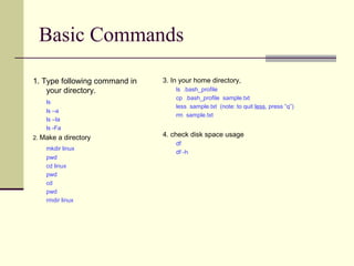 Basic Commands

1. Type following command in   3. In your home directory,
    your directory.                ls .bash_profile
                                   cp .bash_profile sample.txt
    ls
                                   less sample.txt (note: to quit less, press “q”)
    ls –a
                                   rm sample.txt
    ls –la
    ls -Fa
2. Make a directory
                               4. check disk space usage
                                   df
    mkdir linux
                                   df -h
    pwd
    cd linux
    pwd
    cd
    pwd
    rmdir linux
 