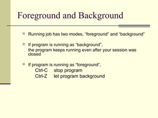 Foreground and Background
  Running job has two modes, “foreground” and “background”

  If program is running as “background”,
    the program keeps running even after your session was
    closed

  If program is running as “foreground”,
       Ctrl-C    stop program
       Ctrl-Z    let program background
 