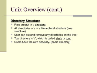 Unix Overview (cont.)
Directory Structure
 Files are put in a directory.
 All directories are in a hierarchical structure (tree
  structure).
 User can put and remove any directories on the tree.
 Top directory is “/”, which is called slash or root.
 Users have the own directory. (home directory)
 