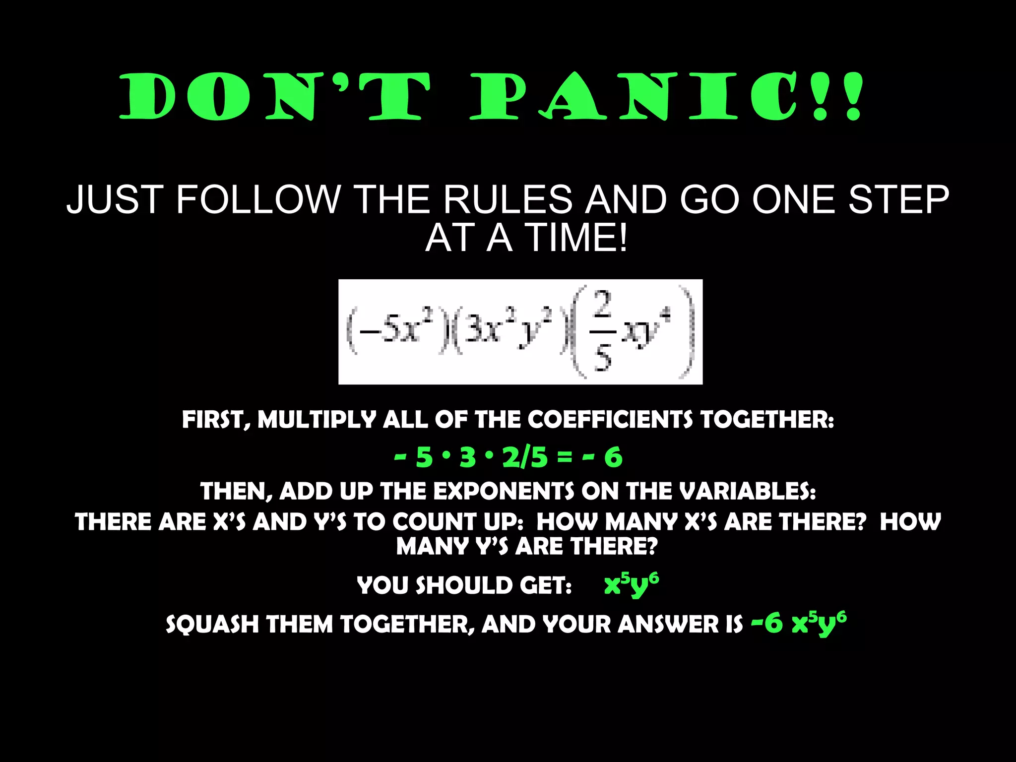 DON’T PANIC!!   JUST FOLLOW THE RULES AND GO ONE STEP AT A TIME! FIRST, MULTIPLY ALL OF THE COEFFICIENTS TOGETHER: - 5 · 3 · 2/5 = - 6 THEN, ADD UP THE EXPONENTS ON THE VARIABLES: THERE ARE X’S AND Y’S TO COUNT UP:  HOW MANY X’S ARE THERE?  HOW MANY Y’S ARE THERE? YOU SHOULD GET:  x 5 y 6 SQUASH THEM TOGETHER, AND YOUR ANSWER IS  -6 x 5 y 6   