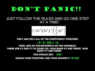 DON’T PANIC!!   JUST FOLLOW THE RULES AND GO ONE STEP AT A TIME! FIRST, MULTIPLY ALL OF THE COEFFICIENTS TOGETHER: - 5 · 3 · 2/5 = - 6 THEN, ADD UP THE EXPONENTS ON THE VARIABLES: THERE ARE X’S AND Y’S TO COUNT UP:  HOW MANY X’S ARE THERE?  HOW MANY Y’S ARE THERE? YOU SHOULD GET:  x 5 y 6 SQUASH THEM TOGETHER, AND YOUR ANSWER IS  -6 x 5 y 6   