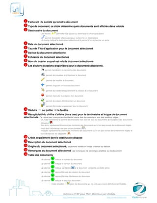 1   Facturant : la société qui émet le document
 2   Type de document, ce choix détermine quels documents sont affichés dans la table
 3   Destinataire du document
                 Les flèches       permettent de passer au destinataire suivant/précédent

                      permet d’accéder à l’annuaire pour rechercher un destinataire
                 Le champ indique le destinataire sélectionné et permet d’en rechercher un autre
 4   Date du document sélectionné
 5   Taux de TVA d’application pour le document sélectionné
 6   Devise du document sélectionné
 7   Echéance du document sélectionné
 8   Nom du dossier auquel est relié le document sélectionné
 9   Les boutons d’actions disponibles pour le document sélectionné.
                     permet d’accéder à la recherche des documents

                       permet de visualiser et d’imprimer le document

                       permet de modifier le document

                       permet d’ajouter un nouveau document

                       permet de valider temporairement la création d’un document

                       permet d’annuler la création d’un document

                       permet de valider définitivement un document

                       permet d’encoder un paiement pour le document
10   Réduire      ou quitter        la fenêtre
11  Récapitulatif du chiffre d’affaire (hors taxe) pour le destinataire et le type de document
sélectionnés. Ce cadre tient compte des montants totaux des documents et non des soldes à payer.
                 CA Total représente la somme des montants hors taxe de tous les documents à l’exception des documents
                 bloqués (   ).
                 Non échu représente la somme des montants des documents qui n’ont pas encore été entièrement réglés
                 mais dont l’échéance n’est pas encore tombée ( ).
                 Impayés représente la somme des montants des documents qui n’ont pas encore été entièrement réglés et
                 dont l’échéance est dépassée (    ).
12   Crédit de paiement dont le destinataire dispose
13   Description du document sélectionné
14   Origine du document sélectionné, seulement visible en mode création ou édition
15   Remarques du document sélectionné Les remarques ne seront pas visibles sur le document
16   Table des documents
                 La colonne
                            a indique le numéro du document

                 La colonne
                            b indique la version du document

                 La colonne
                            c indique par l’icône    si le document comporte une lettre jointe

                 La colonne
                            d reprend la date de création du document

                 La colonne
                            e reprend la date d’échéance du document

                 La colonne
                            f indique le statut du document :

                          « mode brouillon »       pour les documents qui ne sont pas encore définitivement validés




                                          Optimizze l’ERP pour PME. Distribué par Utildata
                                          http://www.optimizze.com                           http://www.utildata.com
 