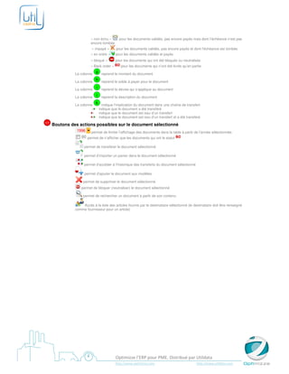 « non échu »         pour les documents validés, pas encore payés mais dont l’échéance n’est pas
                         encore tombée
                          « impayé »        pour les documents validés, pas encore payés et dont l’échéance est tombée
                         « en ordre »       pour les documents validés et payés
                         « bloqué »        pour les documents qui ont été bloqués ou neutralisés
                         « Back order »        pour les documents qui n’ont été livrés qu’en partie

               La colonne
                          g reprend le montant du document

               La colonne
                          h reprend le solde à payer pour le document

               La colonne
                             i    reprend la devise qui s’applique au document

               La colonne
                             j    reprend la description du document

               La colonne
                          k indique l’implication du document dans une chaîne de transfert
                                 indique que le document a été transféré
                                 indique que le document est issu d’un transfert
                                 indique que le document est issu d’un transfert et a été transféré
17   Boutons des actions possibles sur le document sélectionné
                         permet de limiter l’affichage des documents dans la table à partir de l’année sélectionnée.
                       permet de n’afficher que les documents qui ont le statut

                     permet de transférer le document sélectionné

                     permet d’importer un panier dans le document sélectionné

                     permet d’accéder à l’historique des transferts du document sélectionné

                     permet d’ajouter le document aux modèles

                    permet de supprimer le document sélectionné
                   permet de bloquer (neutraliser) le document sélectionné

                    permet de rechercher un document à partir de son contenu

                   Accès à la liste des articles fournis par le destinataire sélectionné (le destinataire doit être renseigné
               comme fournisseur pour un article)




                                           Optimizze l’ERP pour PME. Distribué par Utildata
                                           http://www.optimizze.com                             http://www.utildata.com
 