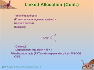 | (OS: Operating Systems) | (File-System Implementation) | 16
Linked Allocation (Cont.)
– (starting address)
(Free-space management system) –
(random access)
(Mapping)
Qth block
Displacement into block = R + 1
File-allocation table (FAT) – (disk-space allocation) MS-DOS
OS/2.
LA/511
Q
R
 