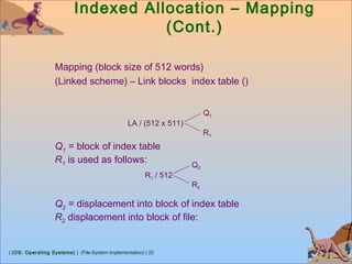 | (OS: Operating Systems) | (File-System Implementation) | 22
Indexed Allocation – Mapping
(Cont.)
Mapping (block size of 512 words)
(Linked scheme) – Link blocks index table ()
LA / (512 x 511)
Q1
R1
Q1 = block of index table
R1 is used as follows:
R1 / 512
Q2
R2
Q2 = displacement into block of index table
R2 displacement into block of file:
 
