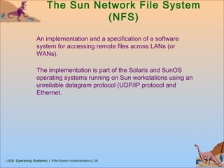 | (OS: Operating Systems) | (File-System Implementation) | 38
The Sun Network File System
(NFS)
An implementation and a specification of a software
system for accessing remote files across LANs (or
WANs).
The implementation is part of the Solaris and SunOS
operating systems running on Sun workstations using an
unreliable datagram protocol (UDP/IP protocol and
Ethernet.
 