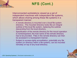 | (OS: Operating Systems) | (File-System Implementation) | 39
NFS (Cont.)
Interconnected workstations viewed as a set of
independent machines with independent file systems,
which allows sharing among these file systems in a
transparent manner.
 A remote directory is mounted over a local file system
directory. The mounted directory looks like an integral
subtree of the local file system, replacing the subtree
descending from the local directory.
 Specification of the remote directory for the mount operation
is nontransparent; the host name of the remote directory
has to be provided. Files in the remote directory can then
be accessed in a transparent manner.
 Subject to access-rights accreditation, potentially any file
system (or directory within a file system), can be mounted
remotely on top of any local directory.
 