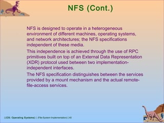 | (OS: Operating Systems) | (File-System Implementation) | 40
NFS (Cont.)
NFS is designed to operate in a heterogeneous
environment of different machines, operating systems,
and network architectures; the NFS specifications
independent of these media.
This independence is achieved through the use of RPC
primitives built on top of an External Data Representation
(XDR) protocol used between two implementation-
independent interfaces.
The NFS specification distinguishes between the services
provided by a mount mechanism and the actual remote-
file-access services.
 